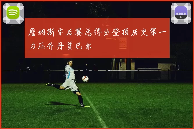 詹姆斯季后赛总得分登顶历史第一力压乔丹贾巴尔