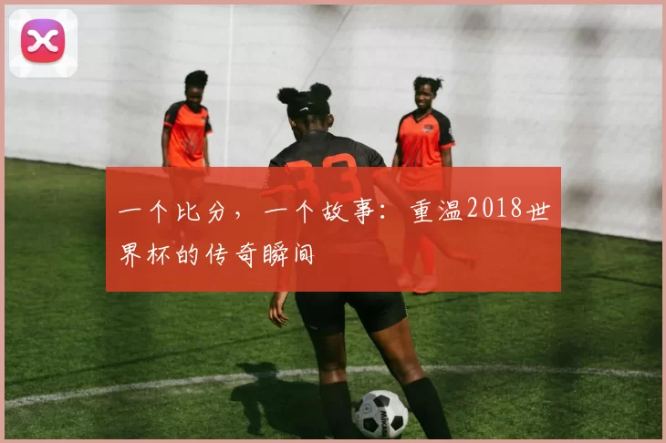 一个比分,一个故事:重温2018世界杯的传奇瞬间