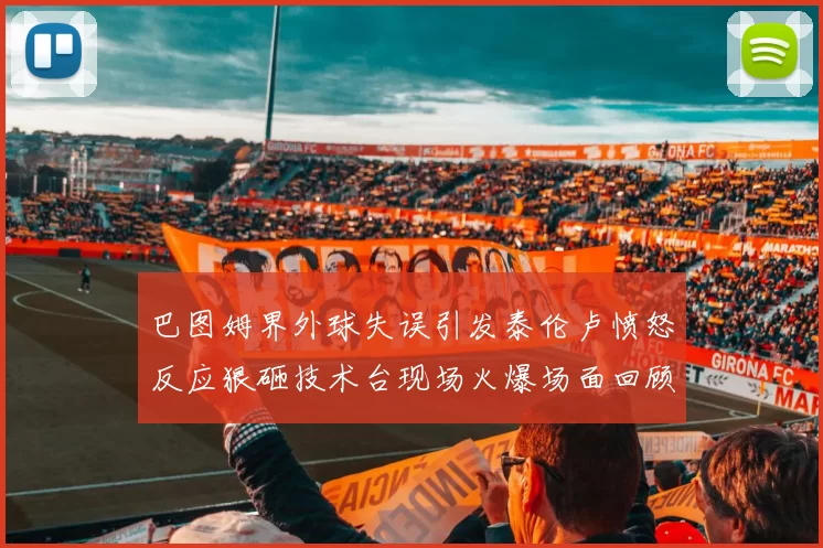 巴图姆界外球失误引发泰伦卢愤怒反应狠砸技术台现场火爆场面回顾