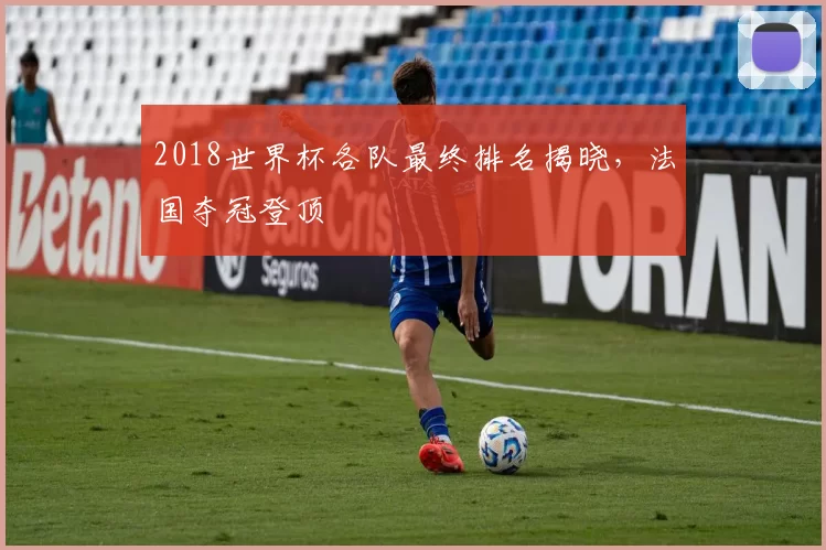 2018世界杯各队最终排名揭晓，法国夺冠登顶