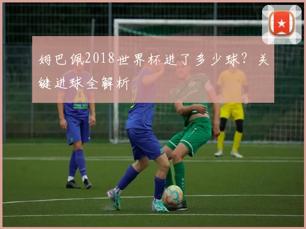 姆巴佩2018世界杯进了多少球?关键进球全解析