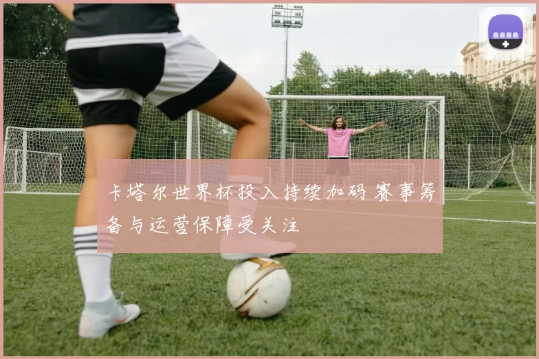 卡塔尔世界杯投入持续加码 赛事筹备与运营保障受关注