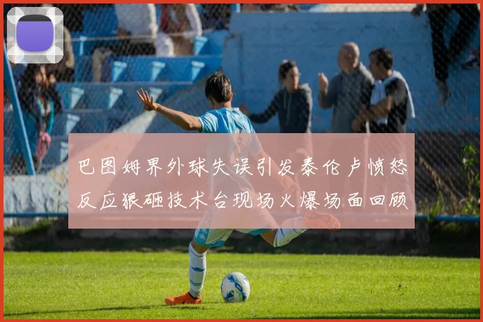 巴图姆界外球失误引发泰伦卢愤怒反应狠砸技术台现场火爆场面回顾