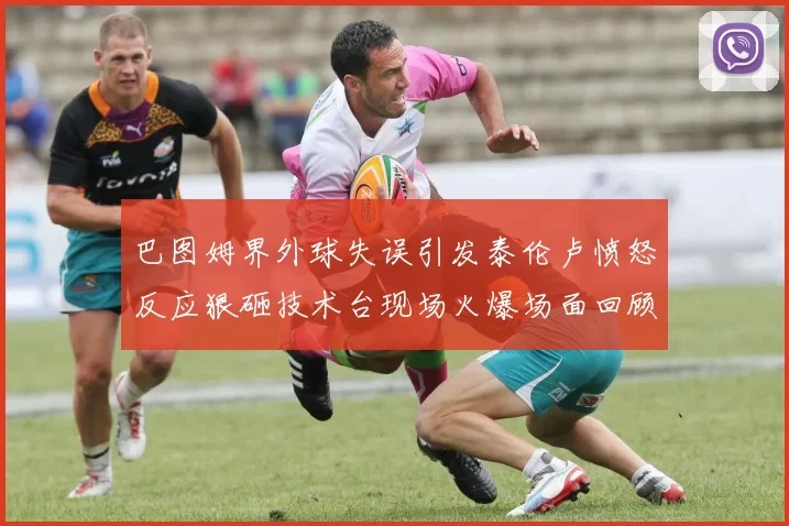 巴图姆界外球失误引发泰伦卢愤怒反应狠砸技术台现场火爆场面回顾