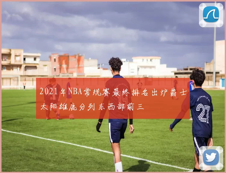 2021年NBA常规赛最终排名出炉爵士太阳雄鹿分列东西部前三