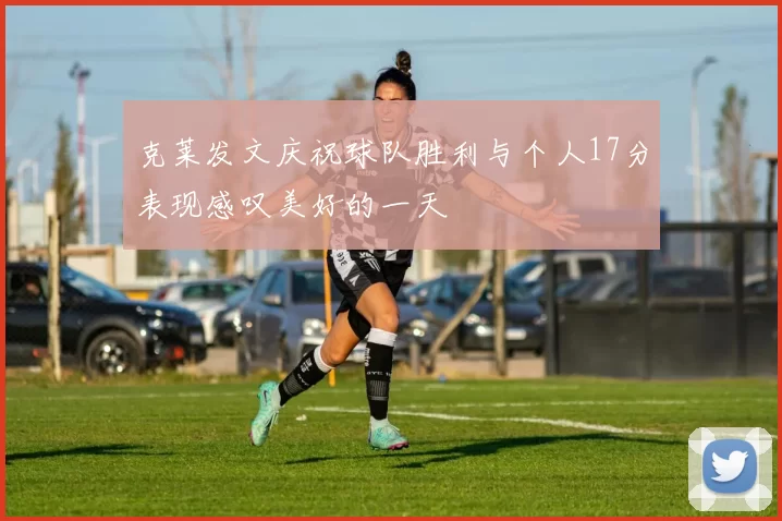 克莱发文庆祝球队胜利与个人17分表现感叹美好的一天