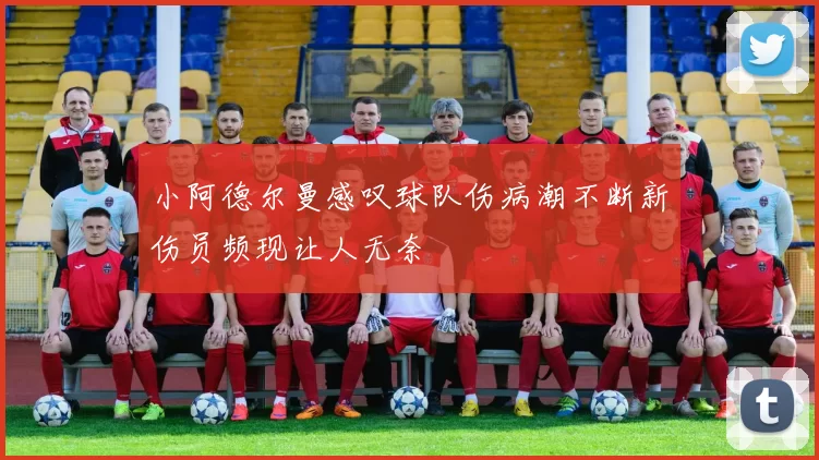 小阿德尔曼感叹球队伤病潮不断新伤员频现让人无奈