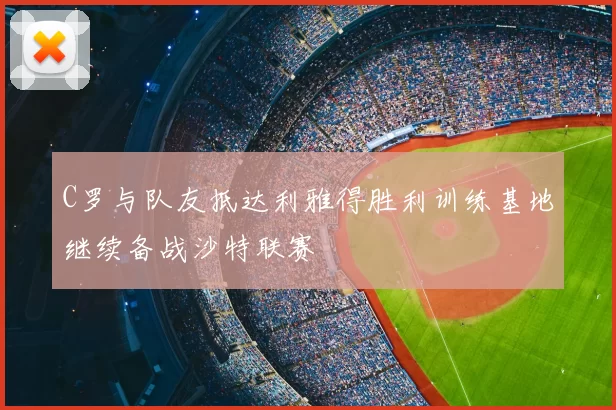 C罗与队友抵达利雅得胜利训练基地继续备战沙特联赛