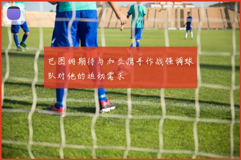 巴图姆期待与加兰携手作战强调球队对他的迫切需求