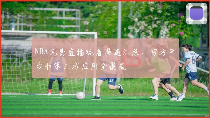 NBA免费直播观看渠道汇总，官方平台和第三方应用全覆盖