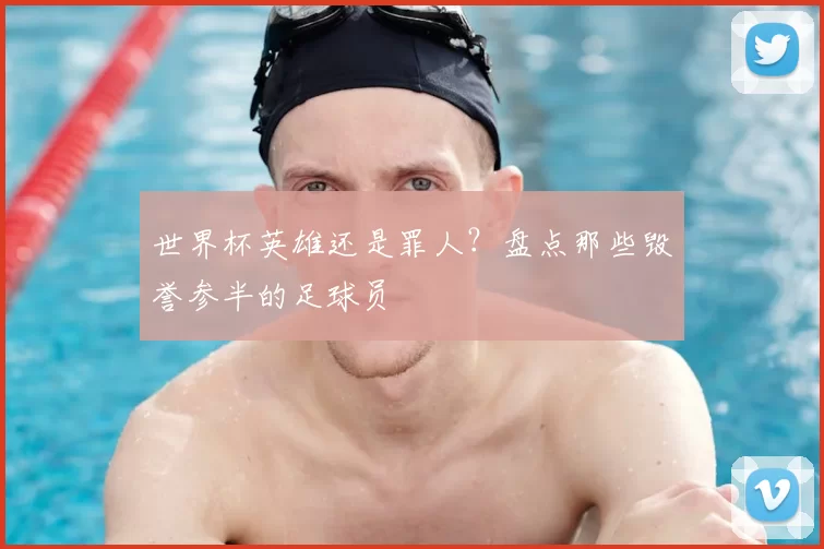 世界杯英雄还是罪人？盘点那些毁誉参半的足球员