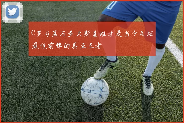 C罗与莱万多夫斯基谁才是当今足坛最佳前锋的真正王者