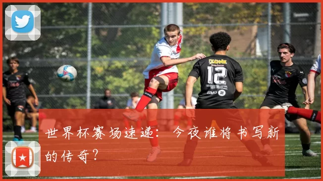 世界杯赛场速递：今夜谁将书写新的传奇？