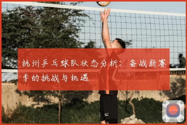 杭州乒乓球队状态分析：备战新赛季的挑战与机遇