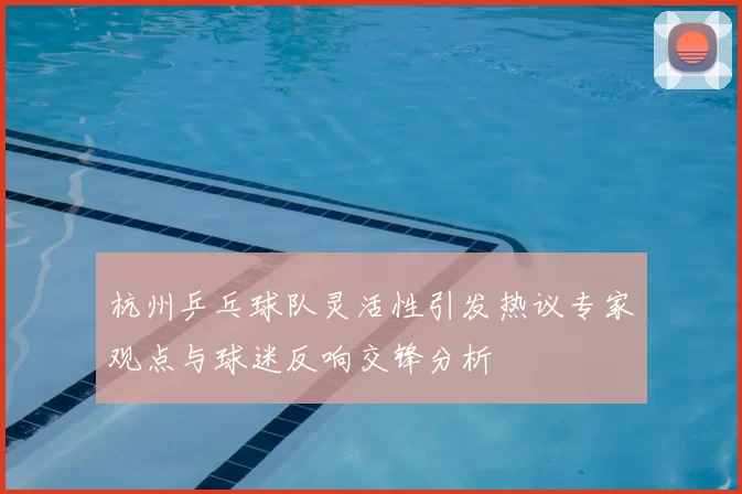 杭州乒乓球队灵活性引发热议专家观点与球迷反响交锋分析