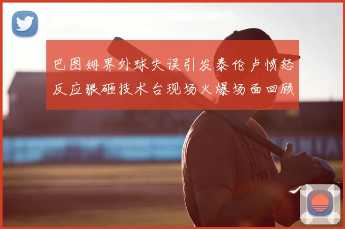 巴图姆界外球失误引发泰伦卢愤怒反应狠砸技术台现场火爆场面回顾