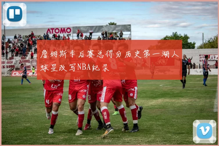 詹姆斯季后赛总得分历史第一湖人球星改写NBA纪录