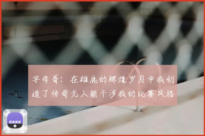 字母哥：在雄鹿的辉煌岁月中我创造了传奇无人能干涉我的比赛风格