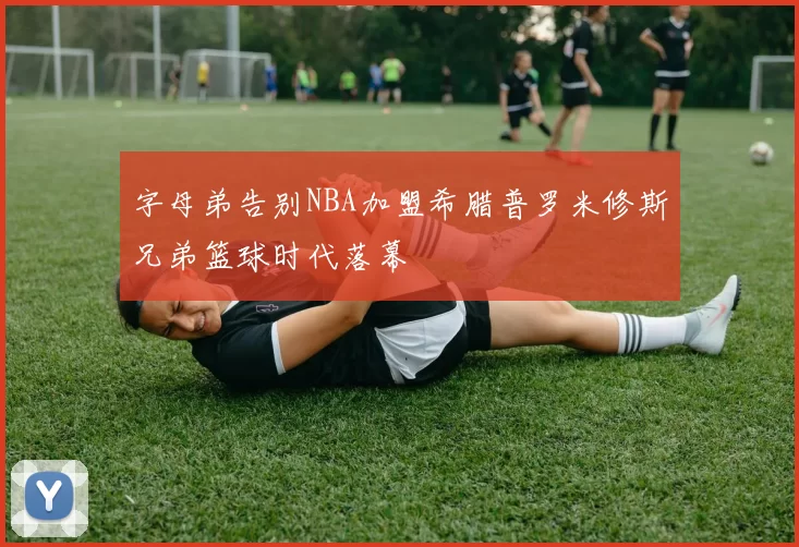 字母弟告别NBA加盟希腊普罗米修斯兄弟篮球时代落幕