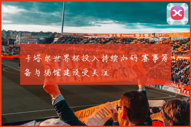 卡塔尔世界杯投入持续加码 赛事筹备与场馆建设受关注