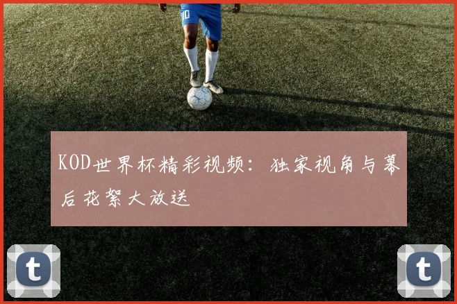 KOD世界杯精彩视频：独家视角与幕后花絮大放送
