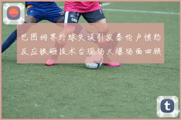 巴图姆界外球失误引发泰伦卢愤怒反应狠砸技术台现场火爆场面回顾