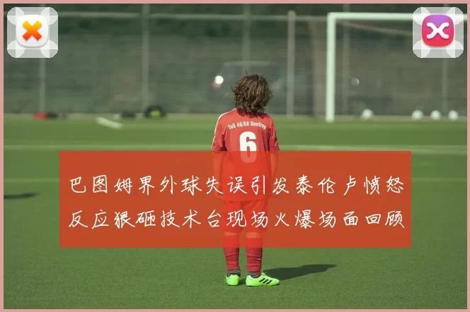 巴图姆界外球失误引发泰伦卢愤怒反应狠砸技术台现场火爆场面回顾