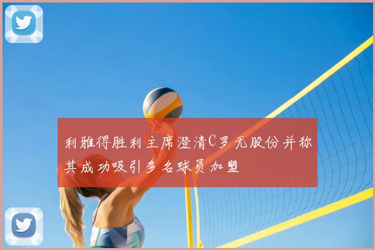 利雅得胜利主席澄清C罗无股份并称其成功吸引多名球员加盟