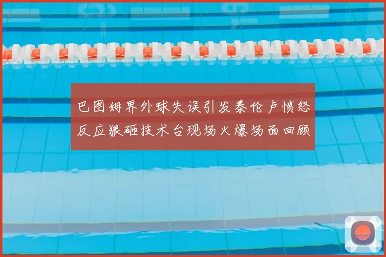 巴图姆界外球失误引发泰伦卢愤怒反应狠砸技术台现场火爆场面回顾