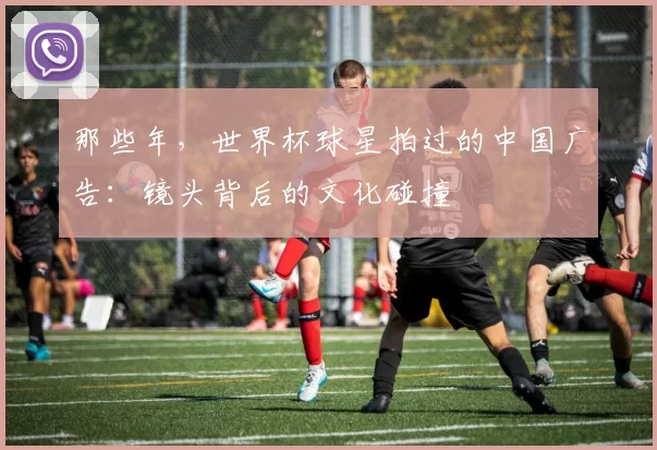 那些年，世界杯球星拍过的中国广告：镜头背后的文化碰撞