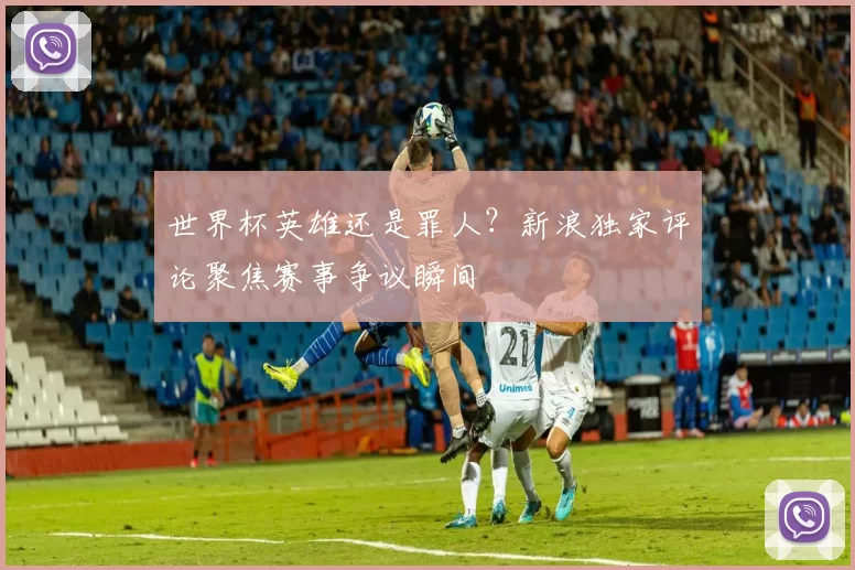 世界杯英雄还是罪人？新浪独家评论聚焦赛事争议瞬间