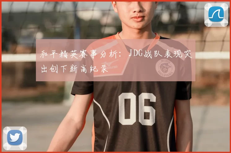 和平精英赛事分析:JDG战队表现突出创下新高纪录