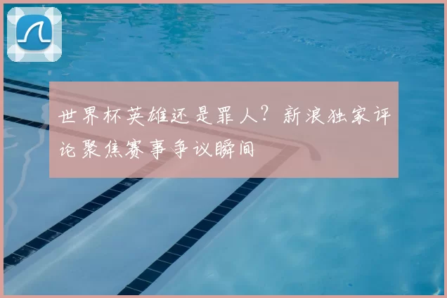 世界杯英雄还是罪人？新浪独家评论聚焦赛事争议瞬间