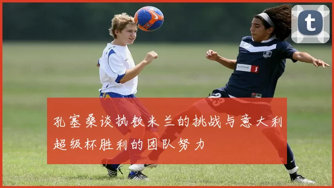 孔塞桑谈执教米兰的挑战与意大利超级杯胜利的团队努力