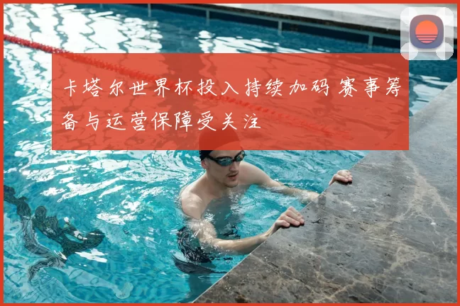卡塔尔世界杯投入持续加码 赛事筹备与运营保障受关注