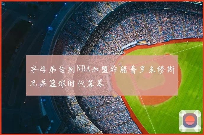 字母弟告别NBA加盟希腊普罗米修斯兄弟篮球时代落幕