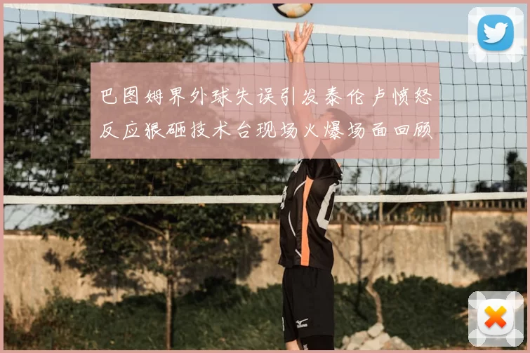 巴图姆界外球失误引发泰伦卢愤怒反应狠砸技术台现场火爆场面回顾