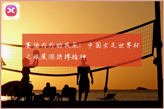 赛场内外的风采：中国女足世界杯之旅展现拼搏精神