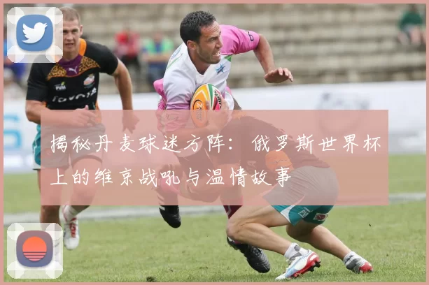 揭秘丹麦球迷方阵：俄罗斯世界杯上的维京战吼与温情故事