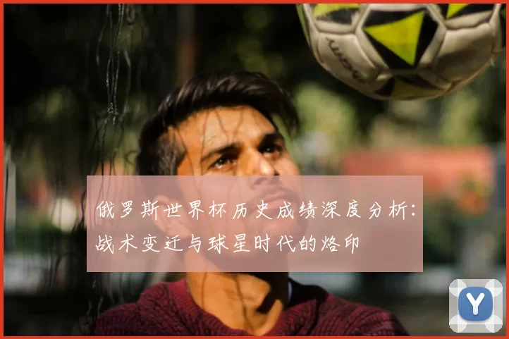 俄罗斯世界杯历史成绩深度分析：战术变迁与球星时代的烙印