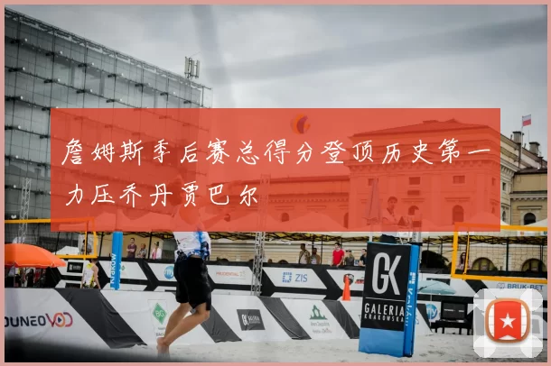 詹姆斯季后赛总得分登顶历史第一力压乔丹贾巴尔