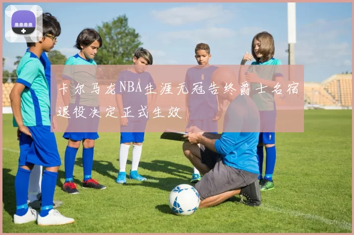 卡尔马龙NBA生涯无冠告终爵士名宿退役决定正式生效