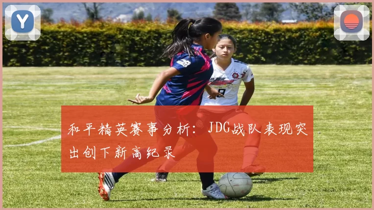 和平精英赛事分析:JDG战队表现突出创下新高纪录