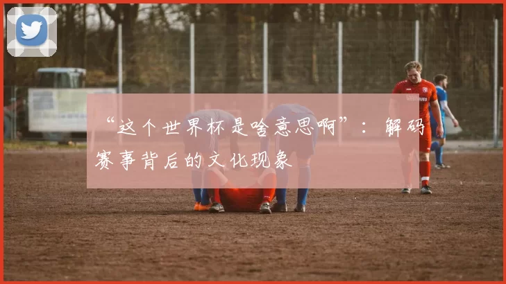 “这个世界杯是啥意思啊”：解码赛事背后的文化现象