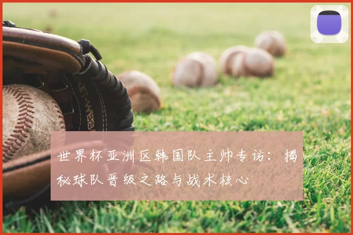 世界杯亚洲区韩国队主帅专访：揭秘球队晋级之路与战术核心