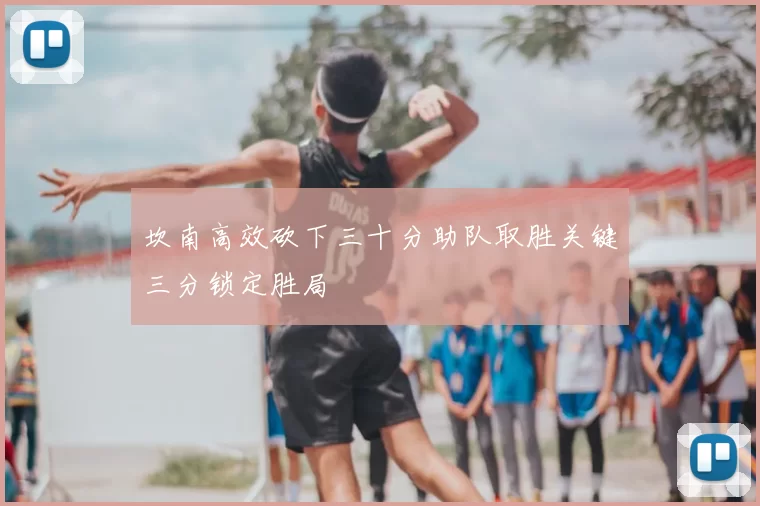 坎南高效砍下三十分助队取胜关键三分锁定胜局