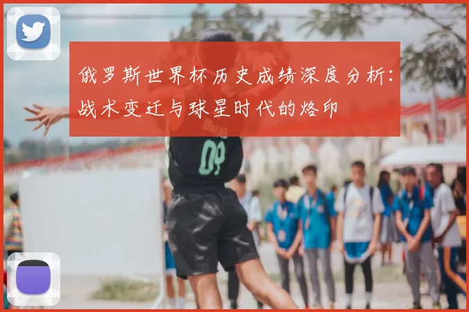 俄罗斯世界杯历史成绩深度分析:战术变迁与球星时代的烙印