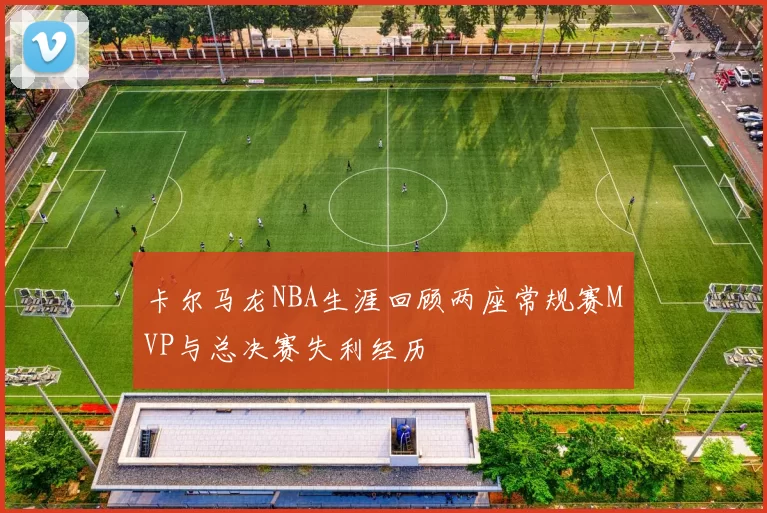 卡尔马龙NBA生涯回顾两座常规赛MVP与总决赛失利经历