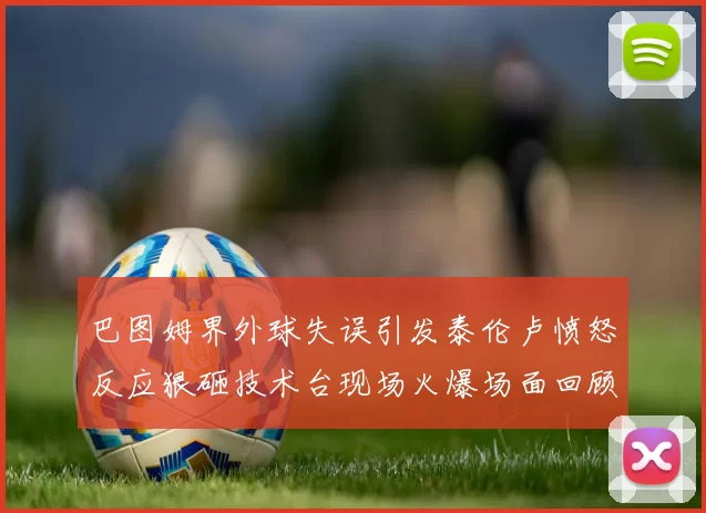 巴图姆界外球失误引发泰伦卢愤怒反应狠砸技术台现场火爆场面回顾