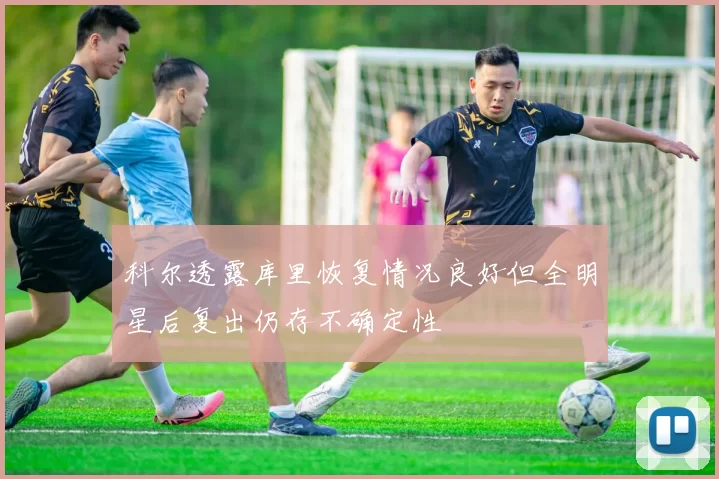 科尔透露库里恢复情况良好但全明星后复出仍存不确定性